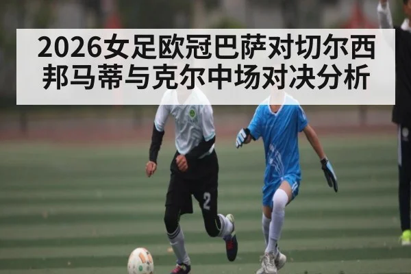 2026女足欧冠巴萨对切尔西 邦马蒂与克尔中场对决分析