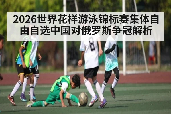 2026世界花样游泳锦标赛集体自由自选中国对俄罗斯争冠解析